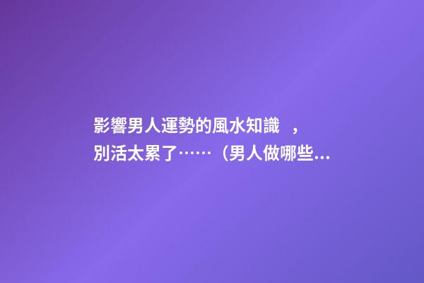 影響男人運勢的風水知識，別活太累了……（男人做哪些事影響運勢）